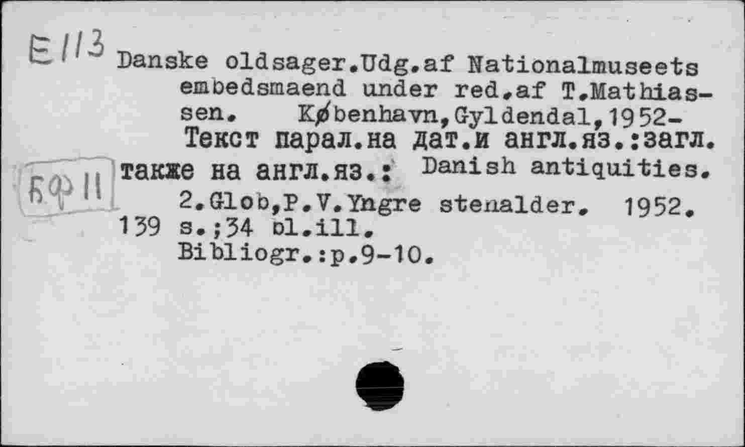 ﻿Danske oldsager.Udg.af Nationalmuseets emoedsmaend under red.af T.Mathias-sen. K^benhavn,Gyldendal,1952-Текст парал.на дат.и англ.яз.:загл также на англ.яз.: Danish antiquities.
2«Glob,P. V. Yngre stenalder. 1952.
139 s.;54 ol.Ш.
Bibliogr.:p,9-1O.